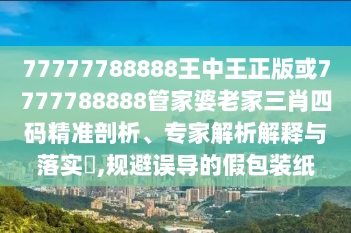 77777788888王中王正版或7777788888管家婆老家三肖四碼精準剖析、專家解析解釋與落實?,規避誤導的假包裝紙